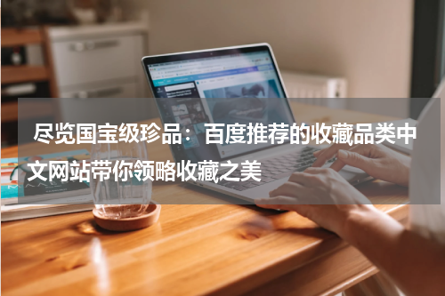  尽览国宝级珍品：百度推荐的收藏品类中文网站带你领略收藏之美