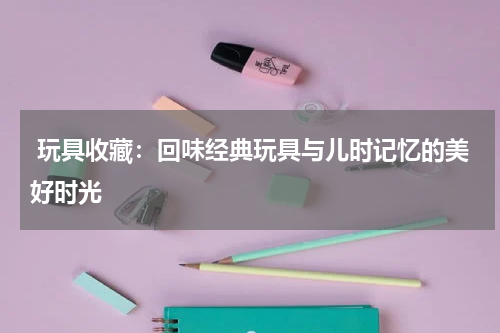  玩具收藏：回味经典玩具与儿时记忆的美好时光