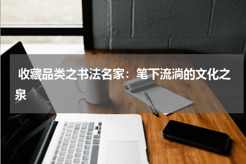  收藏品类之书法名家：笔下流淌的文化之泉