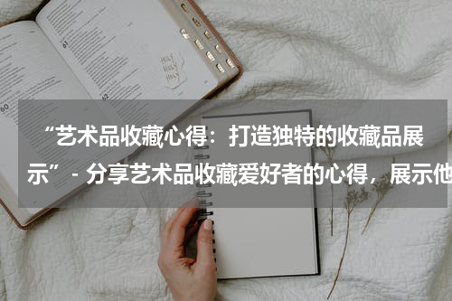  “艺术品收藏心得：打造独特的收藏品展示”- 分享艺术品收藏爱好者的心得，展示他们精心布置的展示空间。