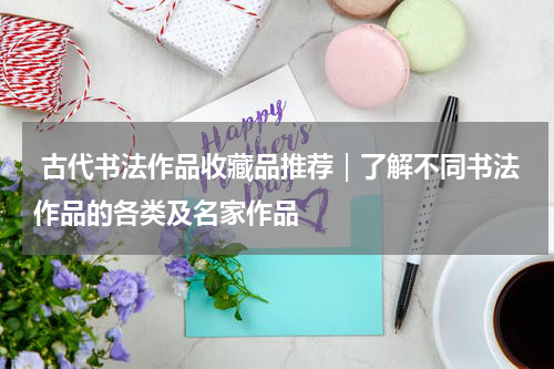  古代书法作品收藏品推荐｜了解不同书法作品的各类及名家作品