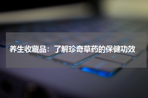  养生收藏品：了解珍奇草药的保健功效