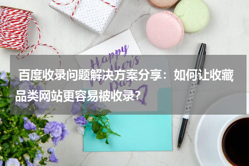  百度收录问题解决方案分享：如何让收藏品类网站更容易被收录？