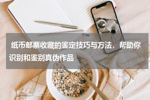  纸币邮票收藏的鉴定技巧与方法，帮助你识别和鉴别真伪作品