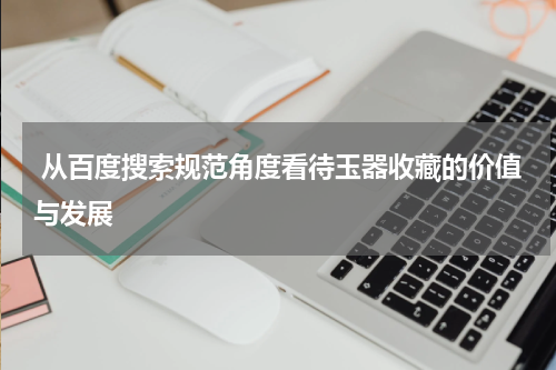  从百度搜索规范角度看待玉器收藏的价值与发展