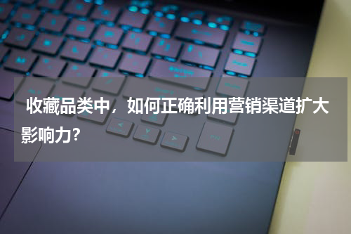  收藏品类中，如何正确利用营销渠道扩大影响力？