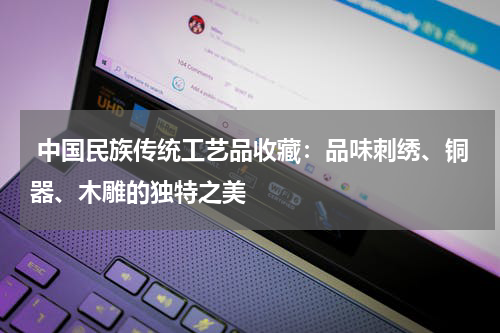  中国民族传统工艺品收藏：品味刺绣、铜器、木雕的独特之美