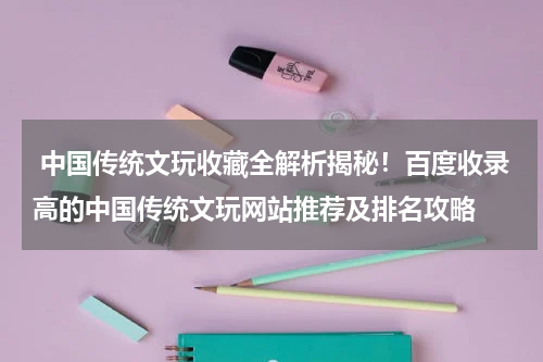  中国传统文玩收藏全解析揭秘！百度收录高的中国传统文玩网站推荐及排名攻略