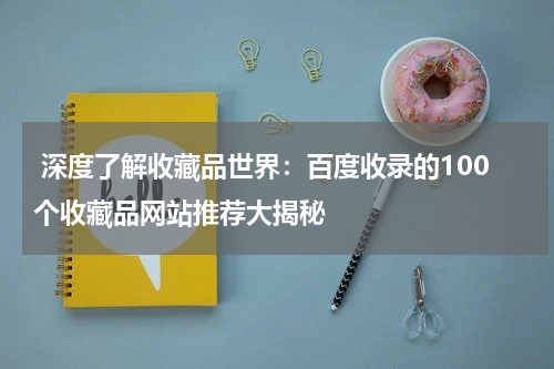  深度了解收藏品世界：百度收录的100个收藏品网站推荐大揭秘