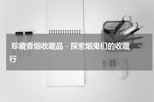 珍藏香烟收藏品 - 探索烟鬼们的收藏行