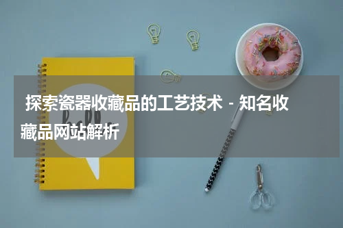  探索瓷器收藏品的工艺技术 - 知名收藏品网站解析