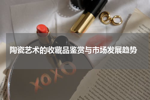  陶瓷艺术的收藏品鉴赏与市场发展趋势