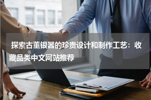  探索古董银器的珍贵设计和制作工艺：收藏品类中文网站推荐
