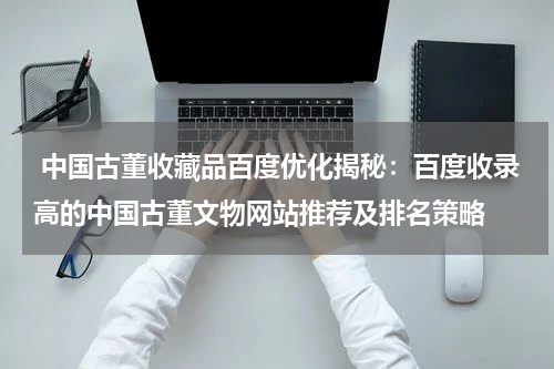  中国古董收藏品百度优化揭秘：百度收录高的中国古董文物网站推荐及排名策略