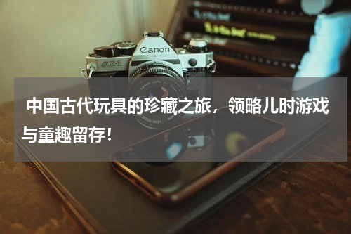  中国古代玩具的珍藏之旅，领略儿时游戏与童趣留存！