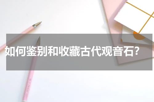  如何鉴别和收藏古代观音石？