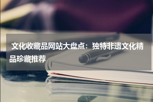  文化收藏品网站大盘点：独特非遗文化精品珍藏推荐