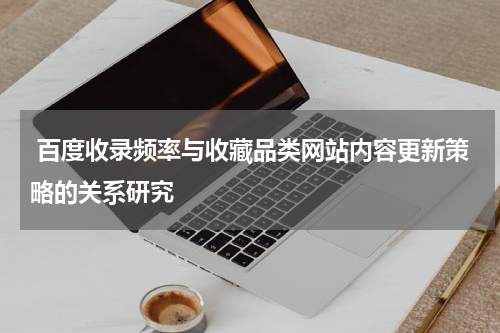 百度收录频率与收藏品类网站内容更新策略的关系研究