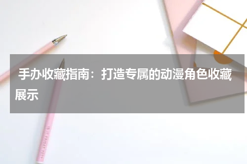  手办收藏指南：打造专属的动漫角色收藏展示