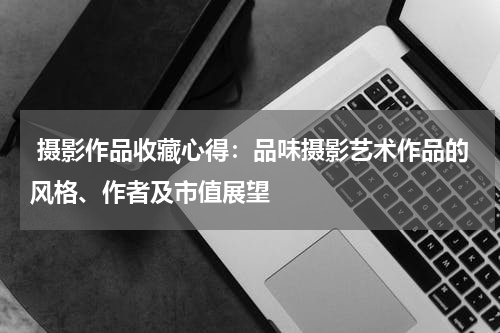  摄影作品收藏心得：品味摄影艺术作品的风格、作者及市值展望