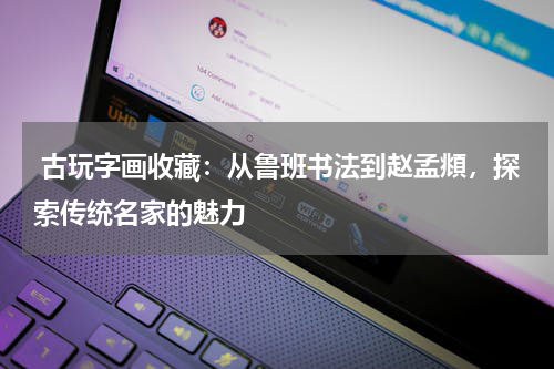  古玩字画收藏：从鲁班书法到赵孟頫，探索传统名家的魅力