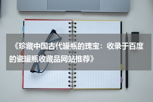  《珍藏中国古代罐瓶的瑰宝：收录于百度的瓷罐瓶收藏品网站推荐》