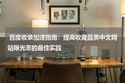  百度收录加速指南：提高收藏品类中文网站曝光率的最佳实践