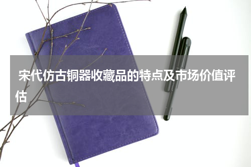  宋代仿古铜器收藏品的特点及市场价值评估