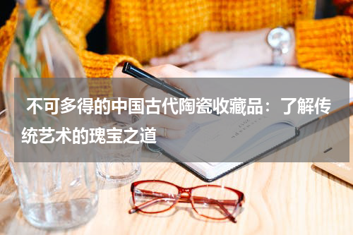  不可多得的中国古代陶瓷收藏品：了解传统艺术的瑰宝之道