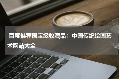  百度推荐国宝级收藏品：中国传统绘画艺术网站大全