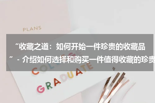  “收藏之道：如何开始一件珍贵的收藏品”- 介绍如何选择和购买一件值得收藏的珍贵品。