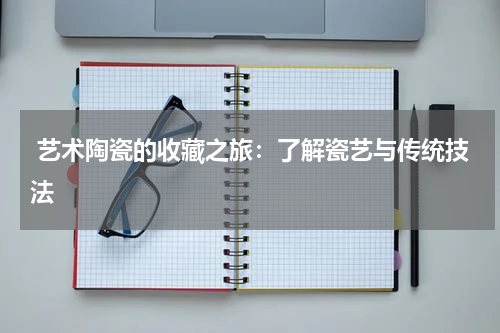  艺术陶瓷的收藏之旅：了解瓷艺与传统技法