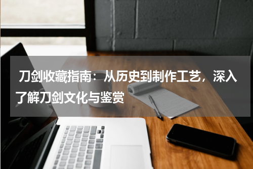  刀剑收藏指南：从历史到制作工艺，深入了解刀剑文化与鉴赏