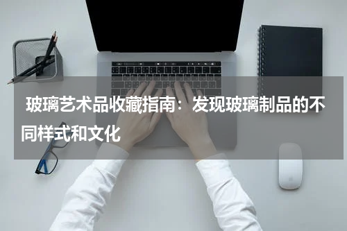  玻璃艺术品收藏指南：发现玻璃制品的不同样式和文化