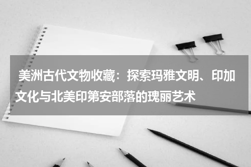  美洲古代文物收藏：探索玛雅文明、印加文化与北美印第安部落的瑰丽艺术