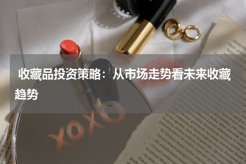 收藏品投资策略：从市场走势看未来收藏趋势
