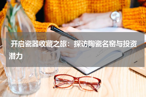  开启瓷器收藏之旅：探访陶瓷名窑与投资潜力