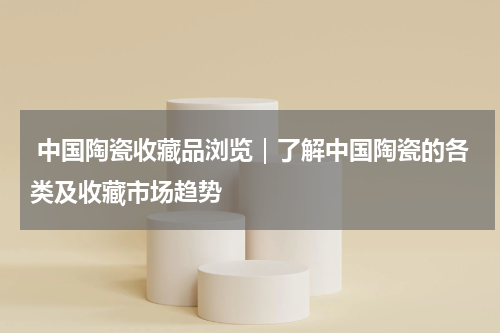  中国陶瓷收藏品浏览｜了解中国陶瓷的各类及收藏市场趋势
