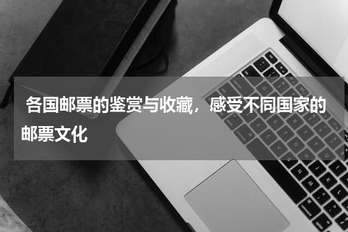 各国邮票的鉴赏与收藏，感受不同国家的邮票文化