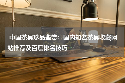  中国茶具珍品鉴赏：国内知名茶具收藏网站推荐及百度排名技巧