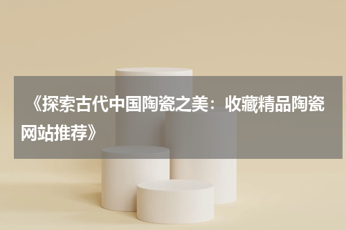  《探索古代中国陶瓷之美：收藏精品陶瓷网站推荐》