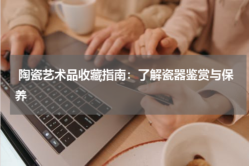  陶瓷艺术品收藏指南：了解瓷器鉴赏与保养