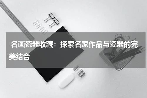  名画瓷器收藏：探索名家作品与瓷器的完美结合