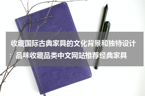  收藏国际古典家具的文化背景和独特设计：品味收藏品类中文网站推荐经典家具
