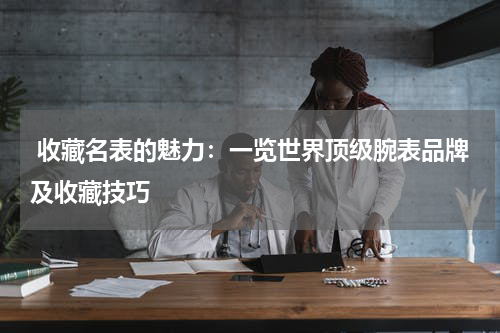  收藏名表的魅力：一览世界顶级腕表品牌及收藏技巧