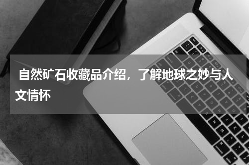  自然矿石收藏品介绍，了解地球之妙与人文情怀