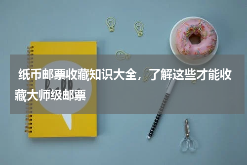  纸币邮票收藏知识大全，了解这些才能收藏大师级邮票