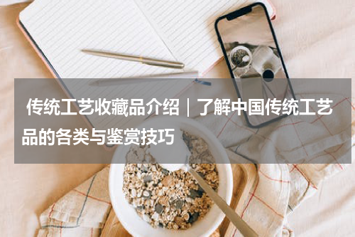  传统工艺收藏品介绍｜了解中国传统工艺品的各类与鉴赏技巧
