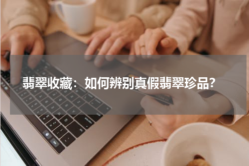  翡翠收藏：如何辨别真假翡翠珍品？