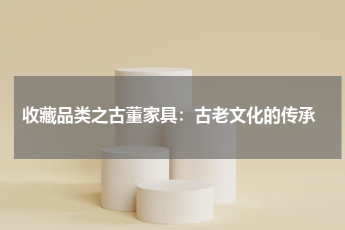  收藏品类之古董家具：古老文化的传承